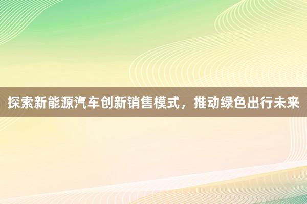 探索新能源汽车创新销售模式，推动绿色出行未来