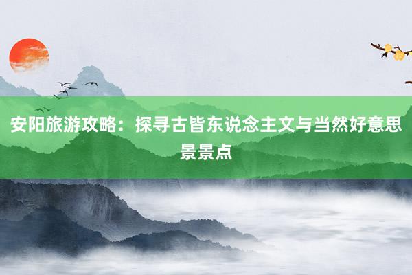 安阳旅游攻略：探寻古皆东说念主文与当然好意思景景点